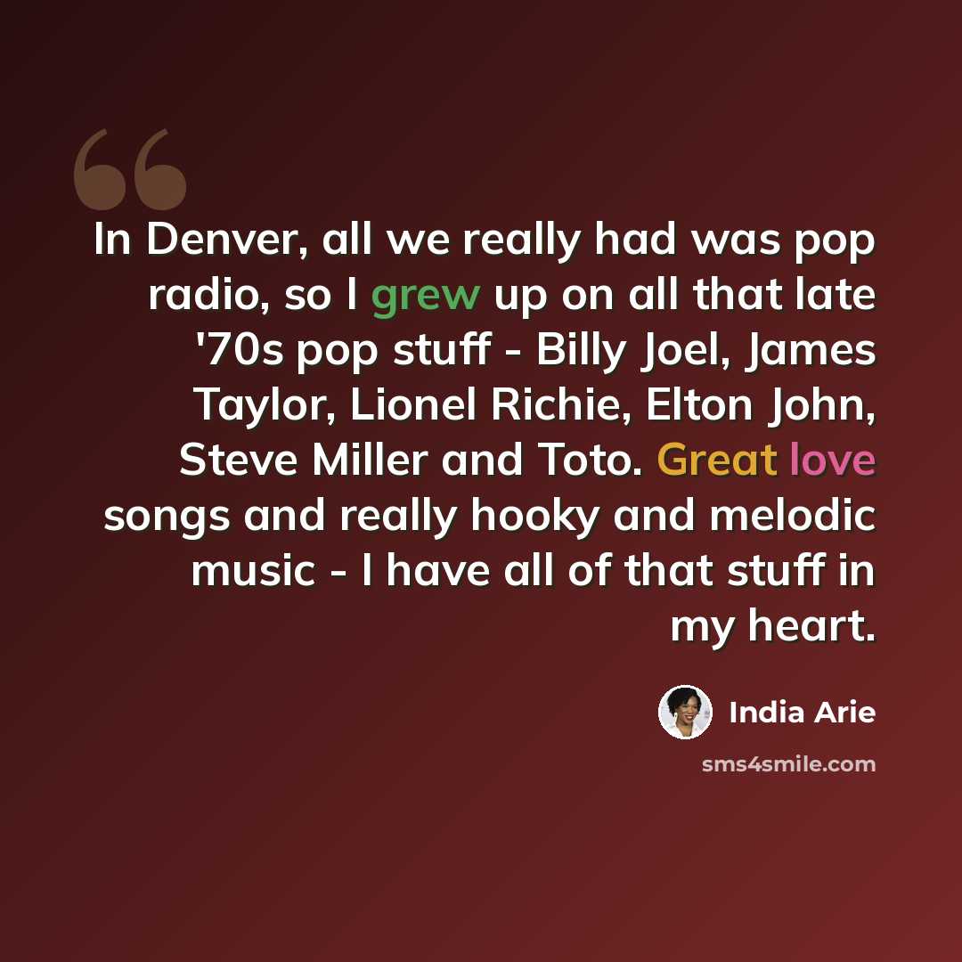 “In Denver, all we really had was pop radio, so I grew up on all that late '70s pop stuff - Billy Joel, James Taylor, Lionel Richie, Elton John, Steve Miller and Toto. Great love songs and really hooky and melodic music - I have all of that stuff in my heart.” quote by India Arie