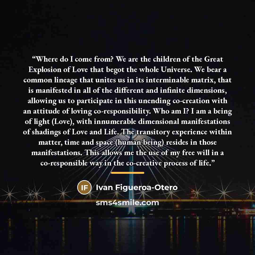 “Where do I come from? We are the children of the Great Explosion of Love that begot the whole Universe. We bear a common lineage that unites us in its interminable matrix, that is manifested in all of the different and infinite dimensions, allowing us to participate in this unending co-creation…” quote by Ivan Figueroa-Otero