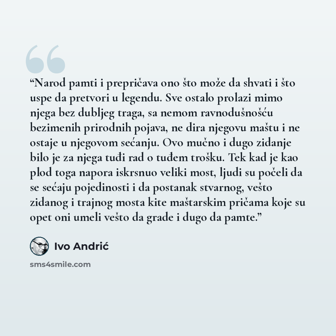 “Narod pamti i prepričava ono što može da shvati i što uspe da pretvori u legendu. Sve ostalo prolazi mimo njega bez dubljeg traga, sa nemom ravnodušnošću bezimenih prirodnih pojava, ne dira njegovu maštu i ne ostaje u njegovom sećanju. Ovo mučno i dugo zidanje bilo je za njega tuđi rad o tuđem…” quote by Ivo Andrić