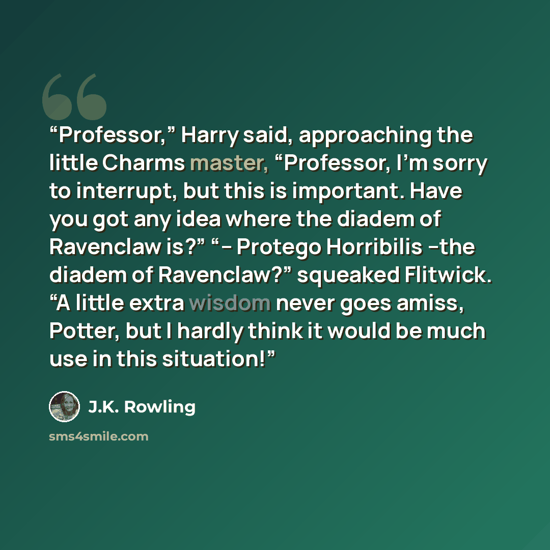 “Professor,” Harry said, approaching the little Charms master, “Professor, I’m sorry to interrupt, but this is important. Have you got any idea where the diadem of Ravenclaw is?” “-- Protego Horribilis --the diadem of Ravenclaw?” squeaked Flitwick. “A little extra wisdom never goes amiss, Potter…” quote by J.K. Rowling