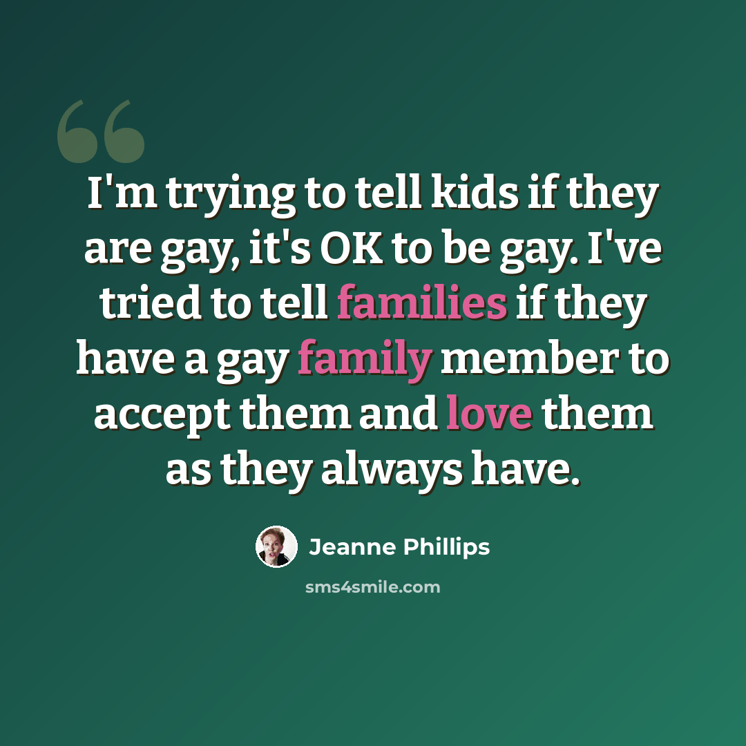“I'm trying to tell kids if they are gay, it's OK to be gay. I've tried to tell families if they have a gay family member to accept them and love them as they always have.” quote by Jeanne Phillips