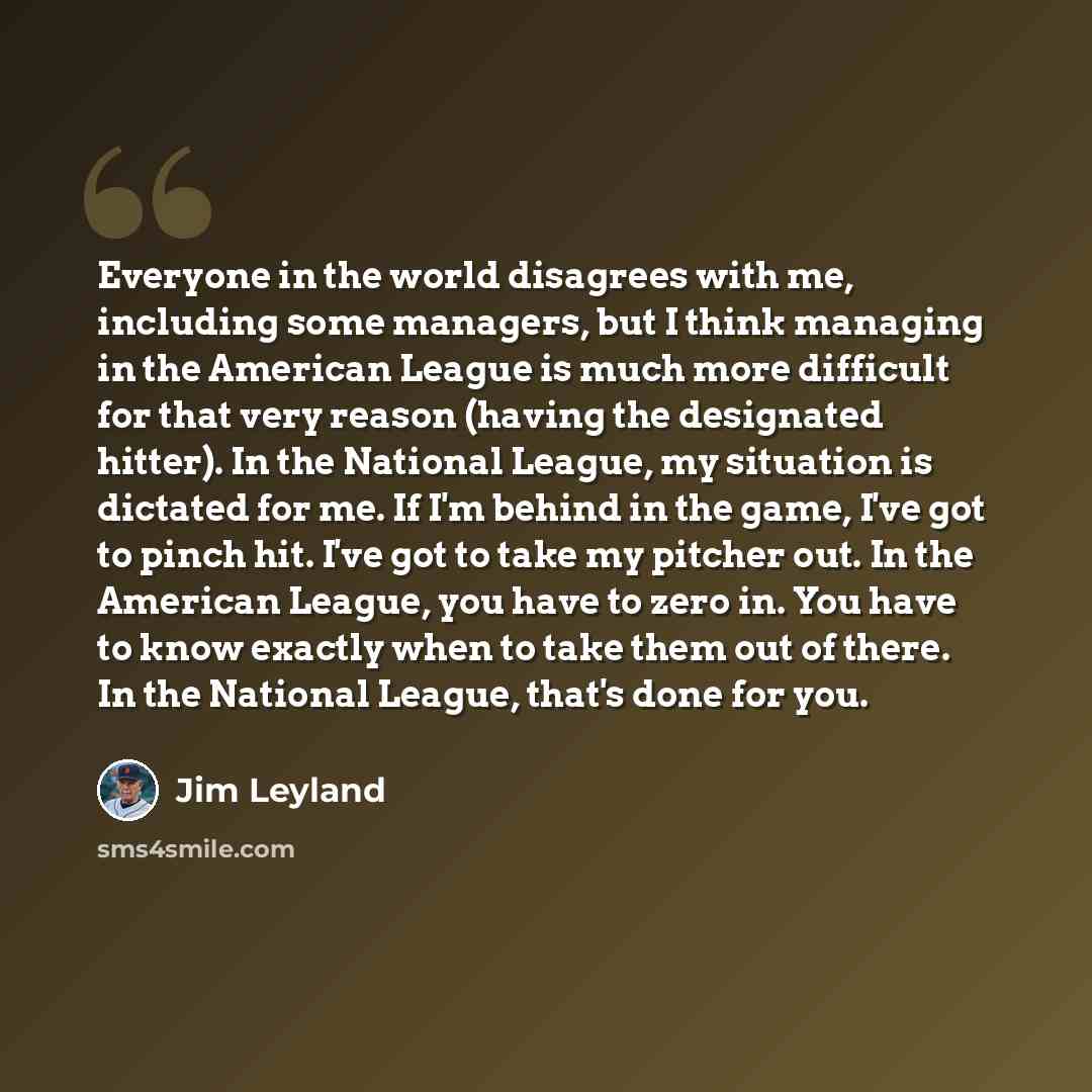 “Everyone in the world disagrees with me, including some managers, but I think managing in the American League is much more difficult for that very reason (having the designated hitter). In the National League, my situation is dictated for me. If I'm behind in the game, I've got to pinch hit. I've…” quote by Jim Leyland