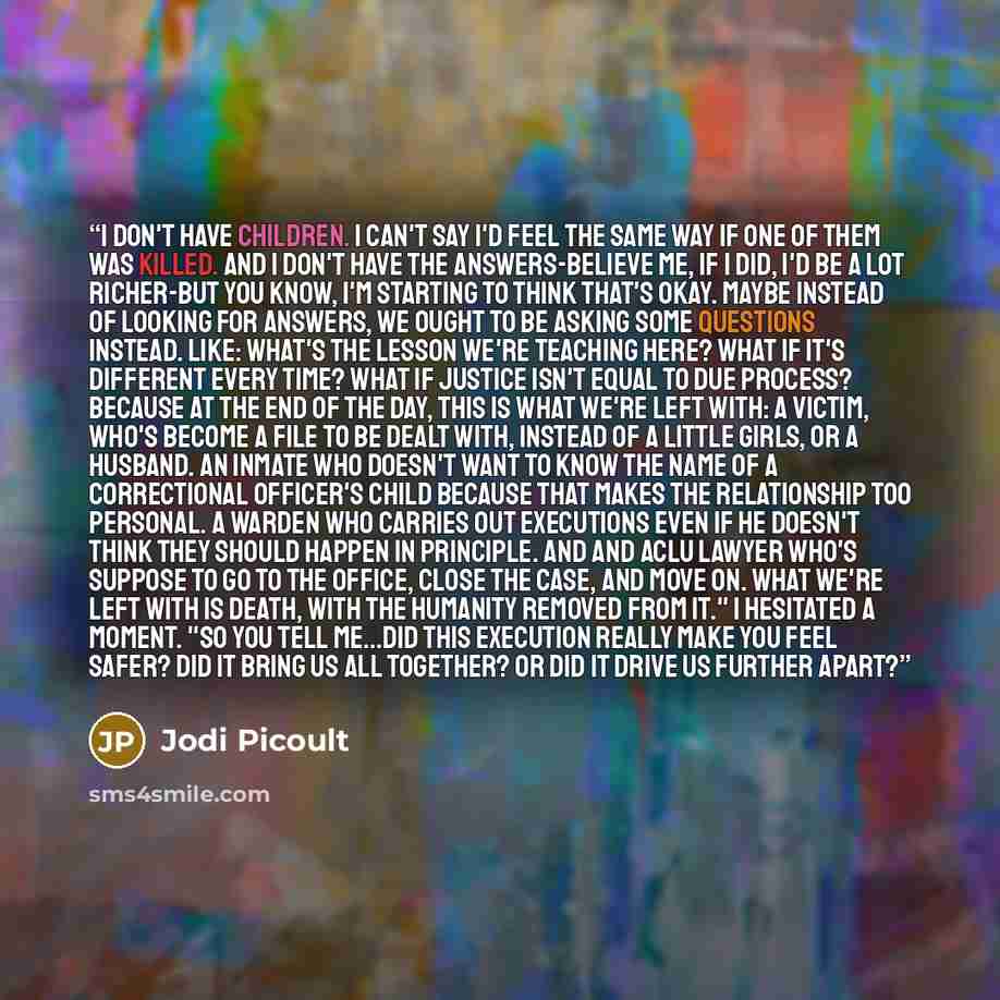 “I don't have children. I can't say I'd feel the same way if one of them was killed. And I don't have the answers-believe me, if I did, I'd be a lot richer-but you know, I'm starting to think that's okay. Maybe instead of looking for answers, we ought to be asking some questions instead. Like…” quote by Jodi Picoult