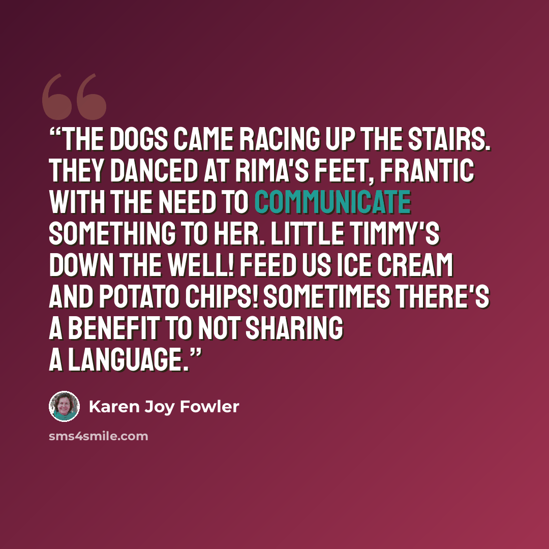 “The dogs came racing up the stairs. They danced at Rima's feet, frantic with the need to communicate something to her. Little Timmy's down the well! Feed us ice cream and potato chips! Sometimes there's a benefit to not sharing a language.” quote by Karen Joy Fowler