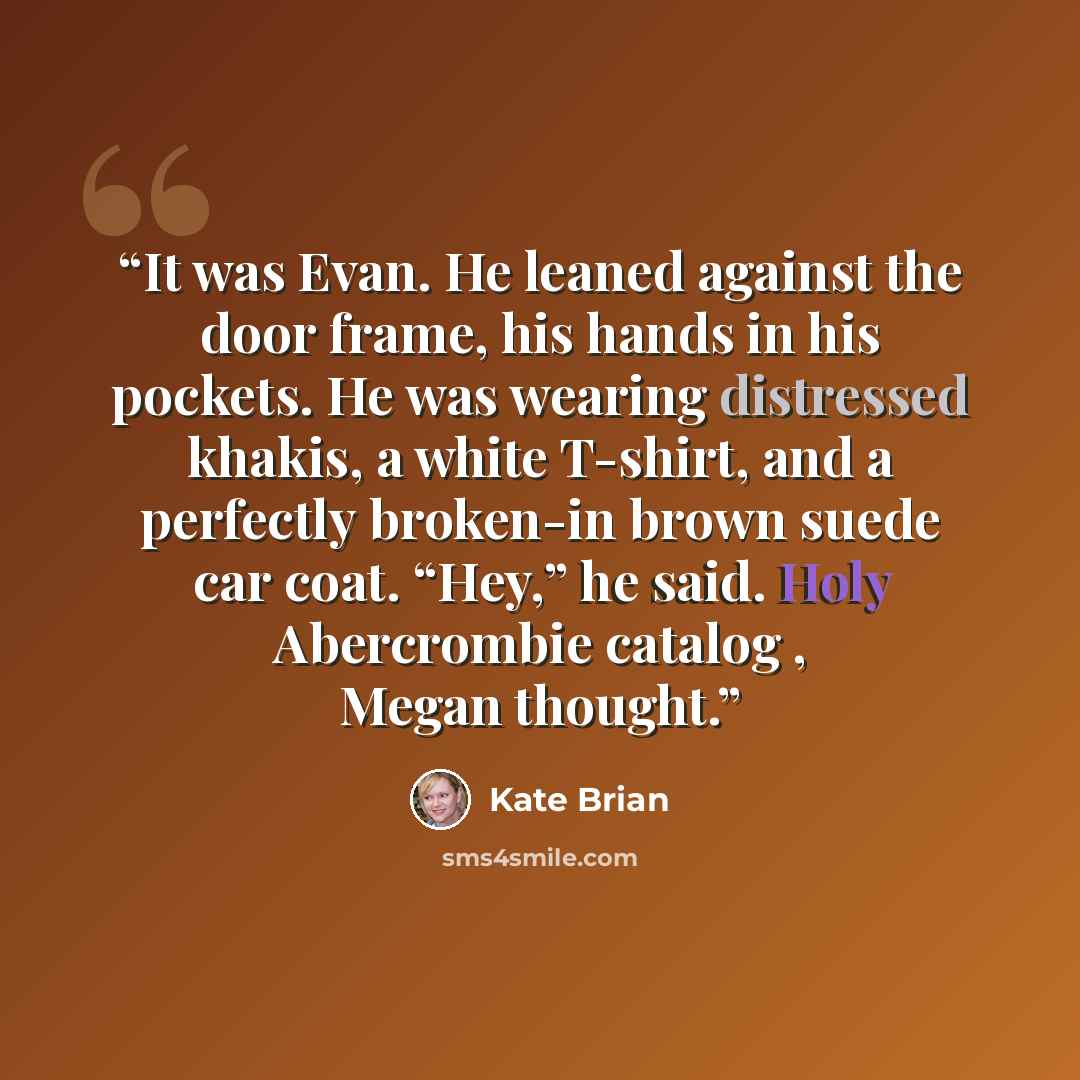 “It was Evan. He leaned against the door frame, his hands in his pockets. He was wearing distressed khakis, a white T-shirt, and a perfectly broken-in brown suede car coat. “Hey,” he said. Holy Abercrombie catalog , Megan thought.” quote by Kate Brian