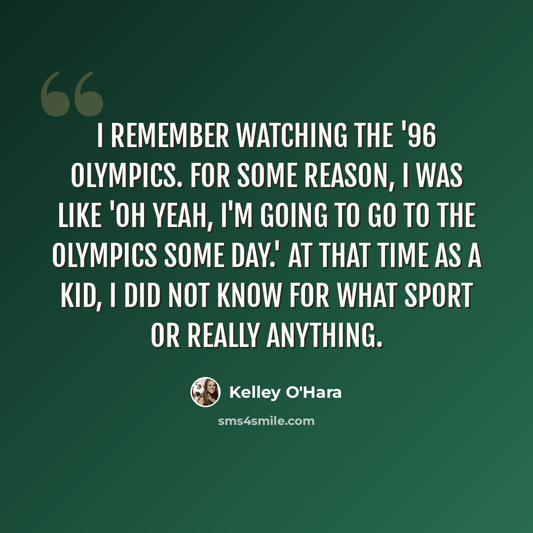 “I remember watching the '96 Olympics. For some reason, I was like 'Oh yeah, I'm going to go to the Olympics some day.' At that time as a kid, I did not know for what sport or really anything.” quote by Kelley O'Hara