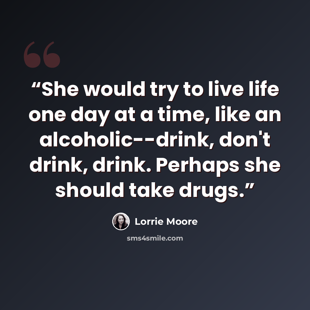 “She would try to live life one day at a time, like an alcoholic--drink, don't drink, drink. Perhaps she should take drugs.” quote by Lorrie Moore