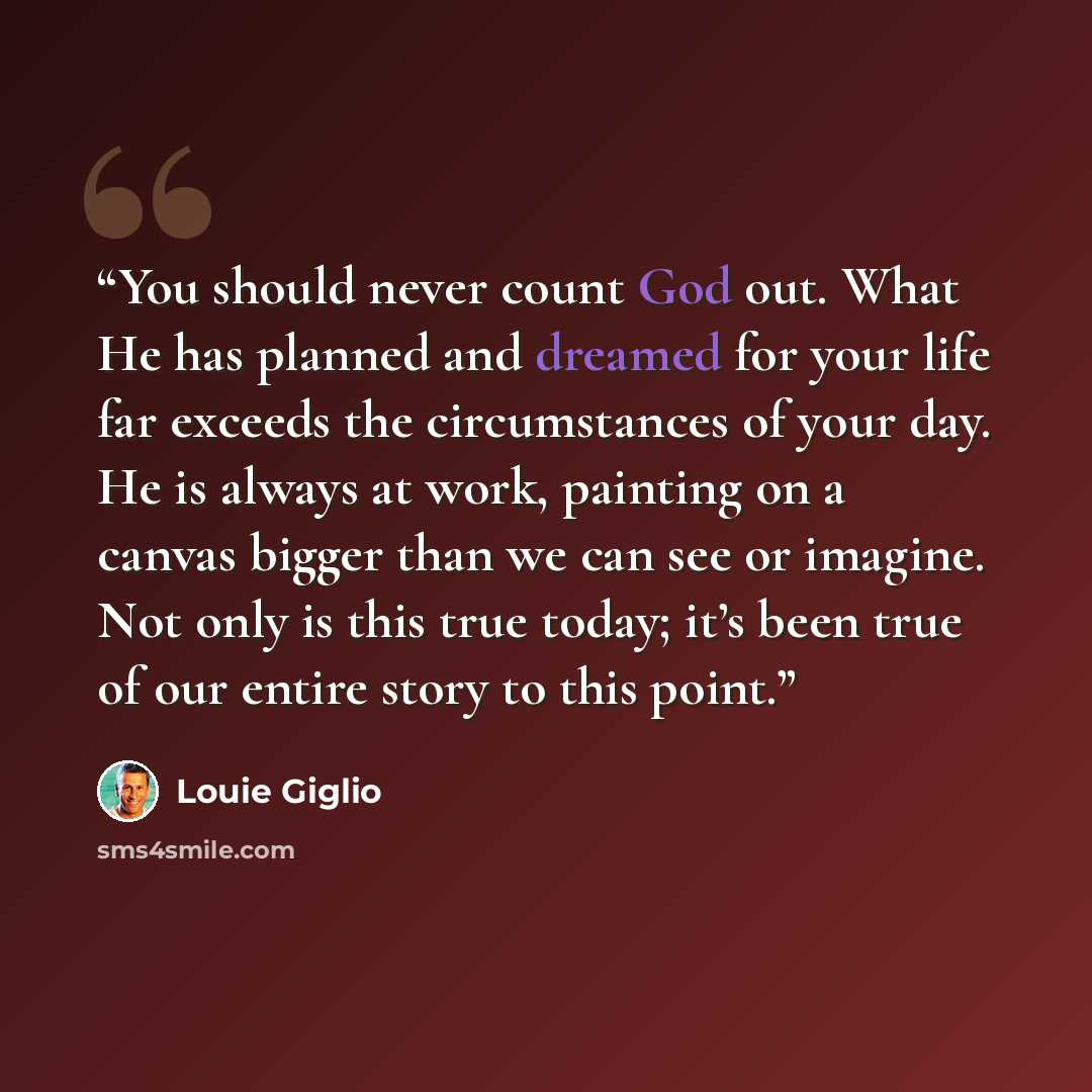“You should never count God out. What He has planned and dreamed for your life far exceeds the circumstances of your day. He is always at work, painting on a canvas bigger than we can see or imagine. Not only is this true today; it’s been true of our entire story to this point.” quote by Louie Giglio