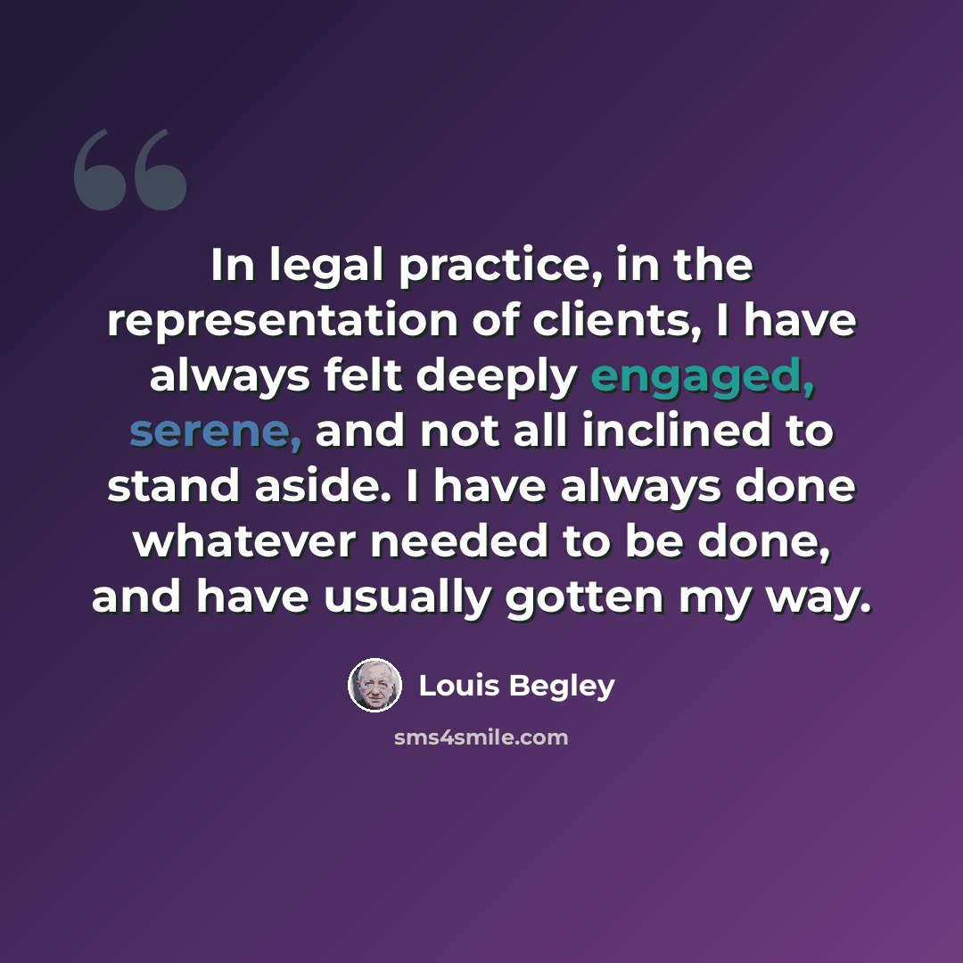 “In legal practice, in the representation of clients, I have always felt deeply engaged, serene, and not all inclined to stand aside. I have always done whatever needed to be done, and have usually gotten my way.” quote by Louis Begley