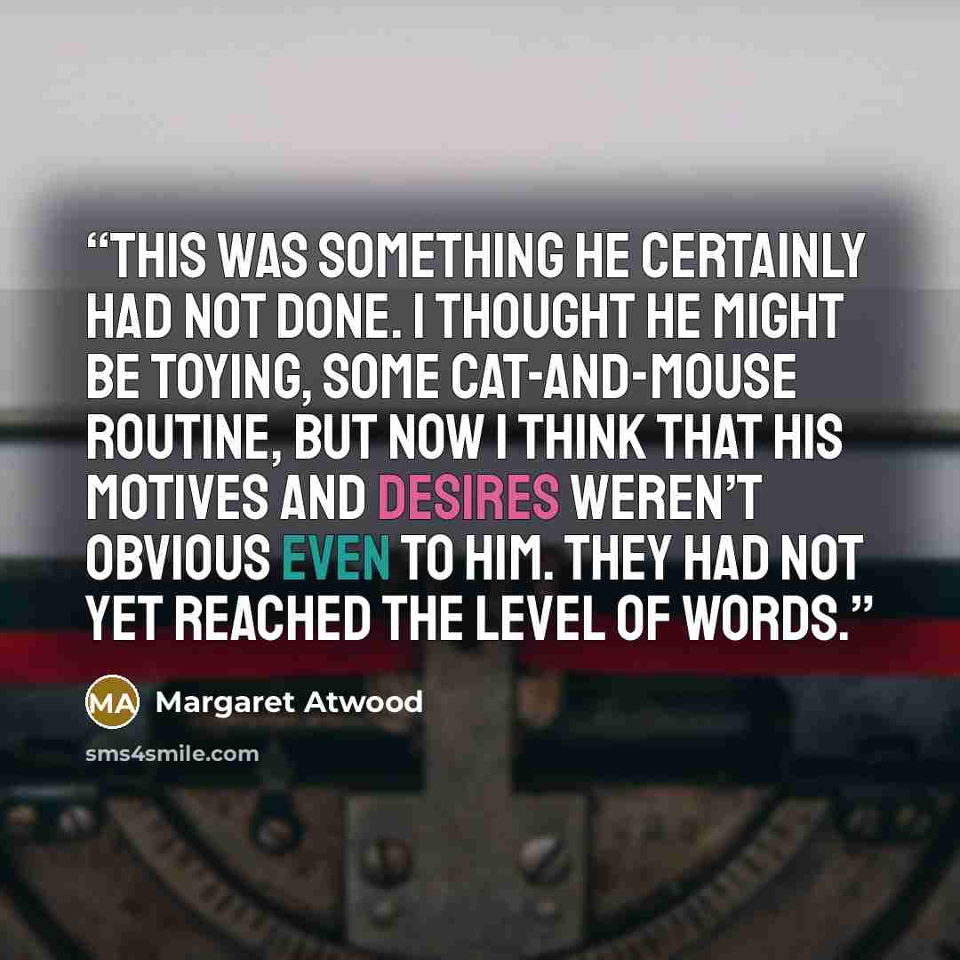 “This was something he certainly had not done. I thought he might be toying, some cat-and-mouse routine, but now I think that his motives and desires weren’t obvious even to him. They had not yet reached the level of words.” quote by Margaret Atwood