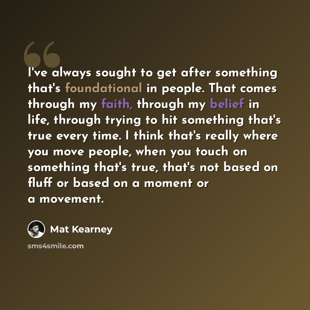 “I've always sought to get after something that's foundational in people. That comes through my faith, through my belief in life, through trying to hit something that's true every time. I think that's really where you move people, when you touch on something that's true, that's not based on fluff…” quote by Mat Kearney