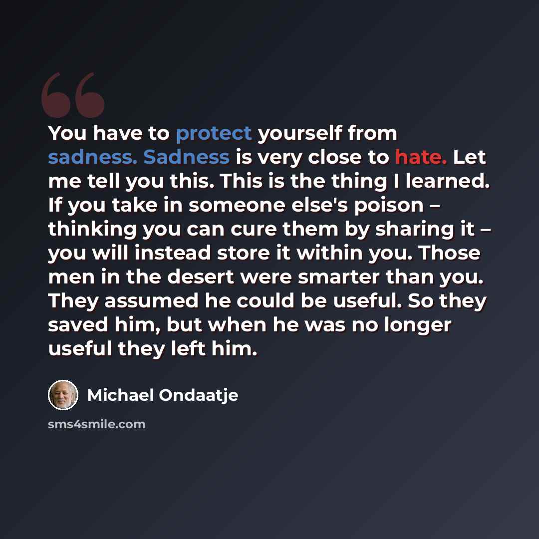 “You have to protect yourself from sadness. Sadness is very close to hate. Let me tell you this. This is the thing I learned. If you take in someone else's poison – thinking you can cure them by sharing it – you will instead store it within you. Those men in the desert were smarter than you. They…” quote by Michael Ondaatje
