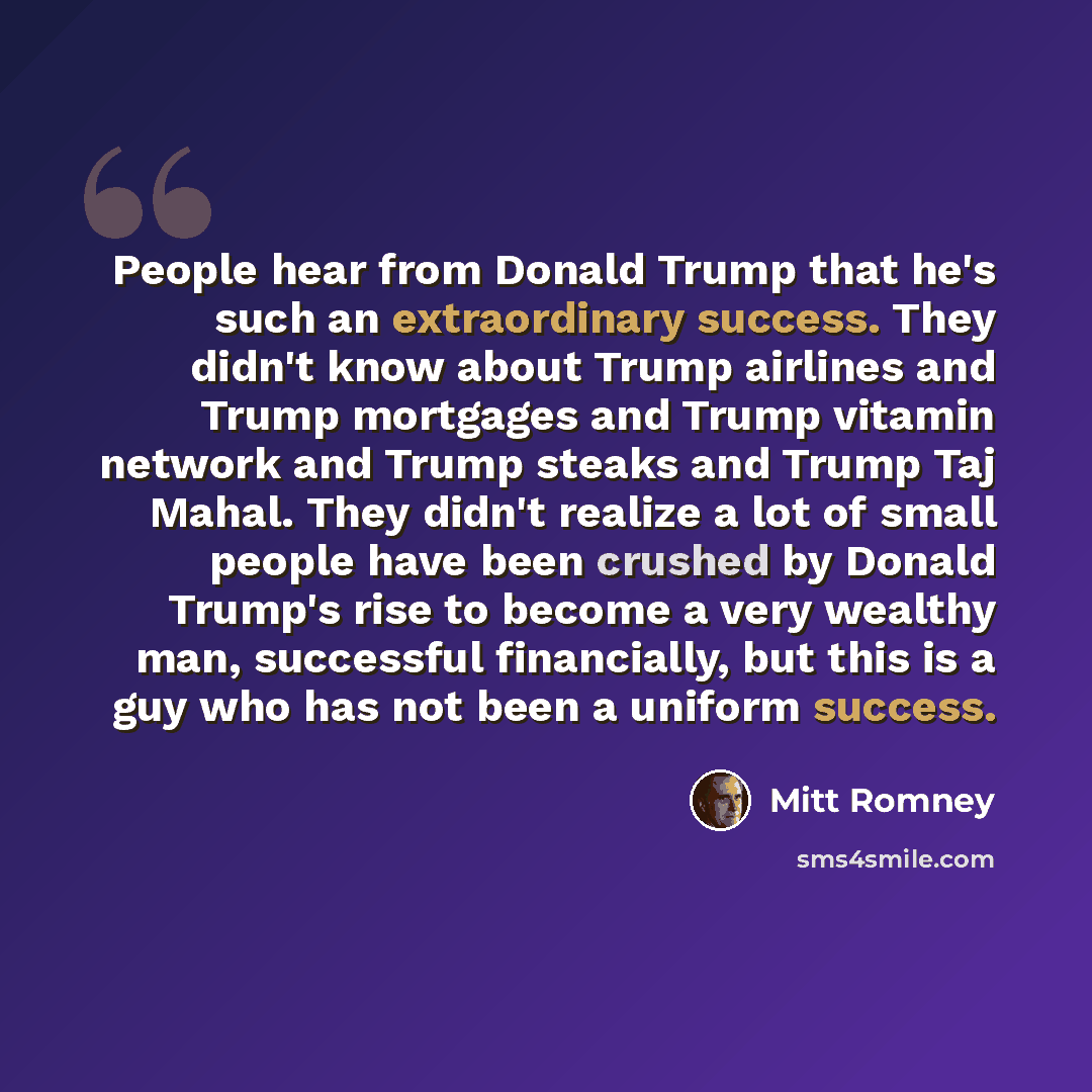 “People hear from Donald Trump that he's such an extraordinary success. They didn't know about Trump airlines and Trump mortgages and Trump vitamin network and Trump steaks and Trump Taj Mahal. They didn't realize a lot of small people have been crushed by Donald Trump's rise to become a very…” quote by Mitt Romney