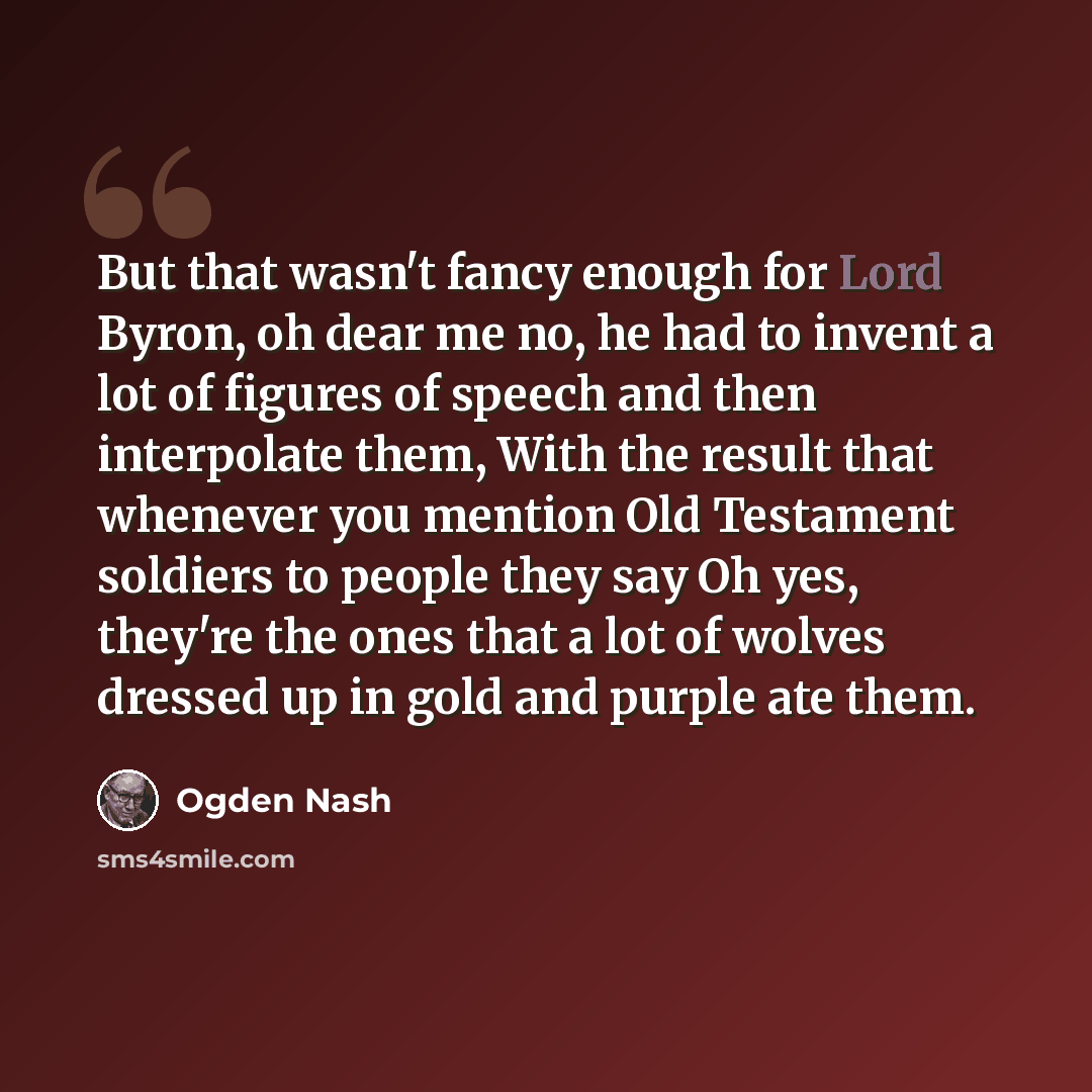 “But that wasn't fancy enough for Lord Byron, oh dear me no, he had to invent a lot of figures of speech and then interpolate them, With the result that whenever you mention Old Testament soldiers to people they say Oh yes, they're the ones that a lot of wolves dressed up in gold and purple ate them.” quote by Ogden Nash