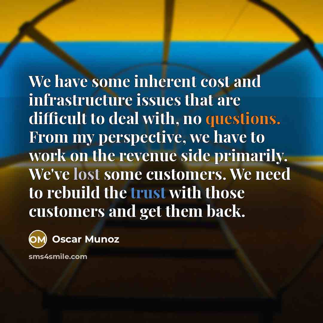“We have some inherent cost and infrastructure issues that are difficult to deal with, no questions. From my perspective, we have to work on the revenue side primarily. We've lost some customers. We need to rebuild the trust with those customers and get them back.” quote by Oscar Munoz
