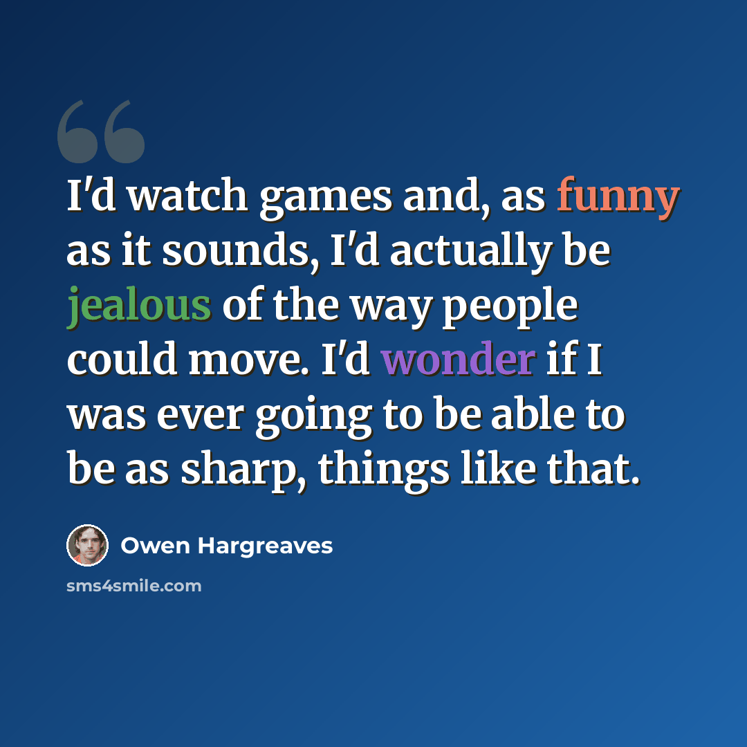 “I'd watch games and, as funny as it sounds, I'd actually be jealous of the way people could move. I'd wonder if I was ever going to be able to be as sharp, things like that.” quote by Owen Hargreaves