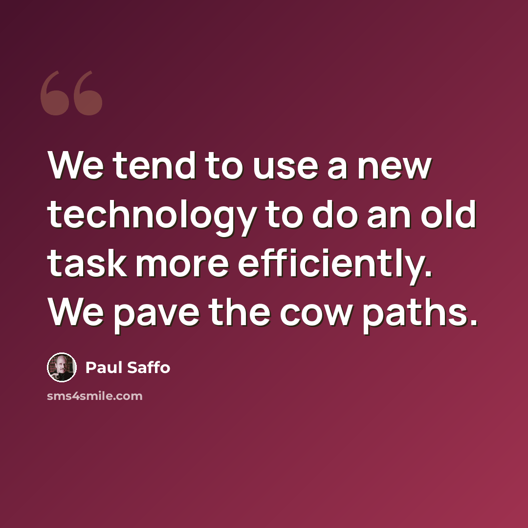 “We tend to use a new technology to do an old task more efficiently. We pave the cow paths.” quote by Paul Saffo