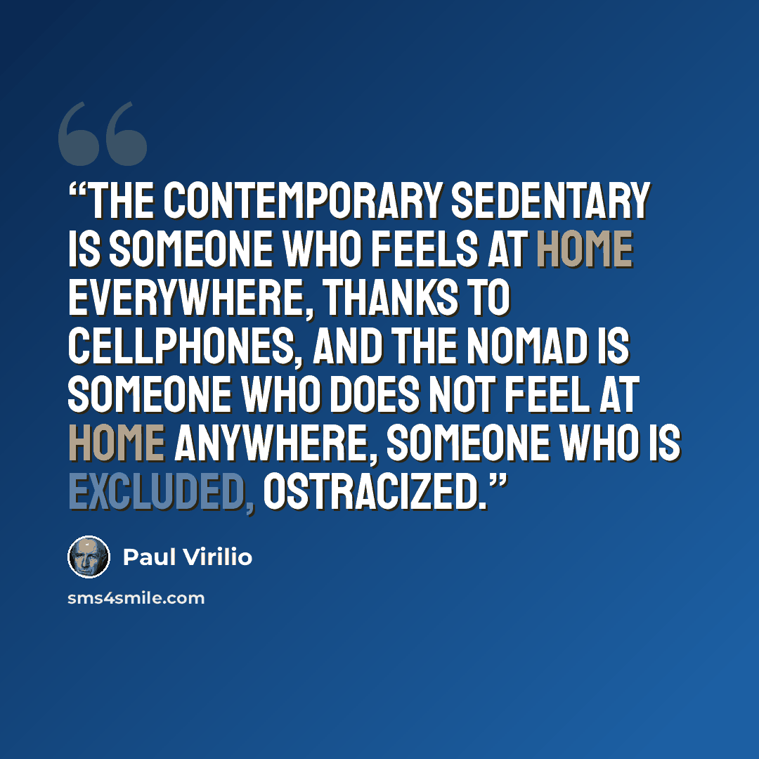 “The contemporary sedentary is someone who feels at home everywhere, thanks to cellphones, and the nomad is someone who does not feel at home anywhere, someone who is excluded, ostracized.” quote by Paul Virilio