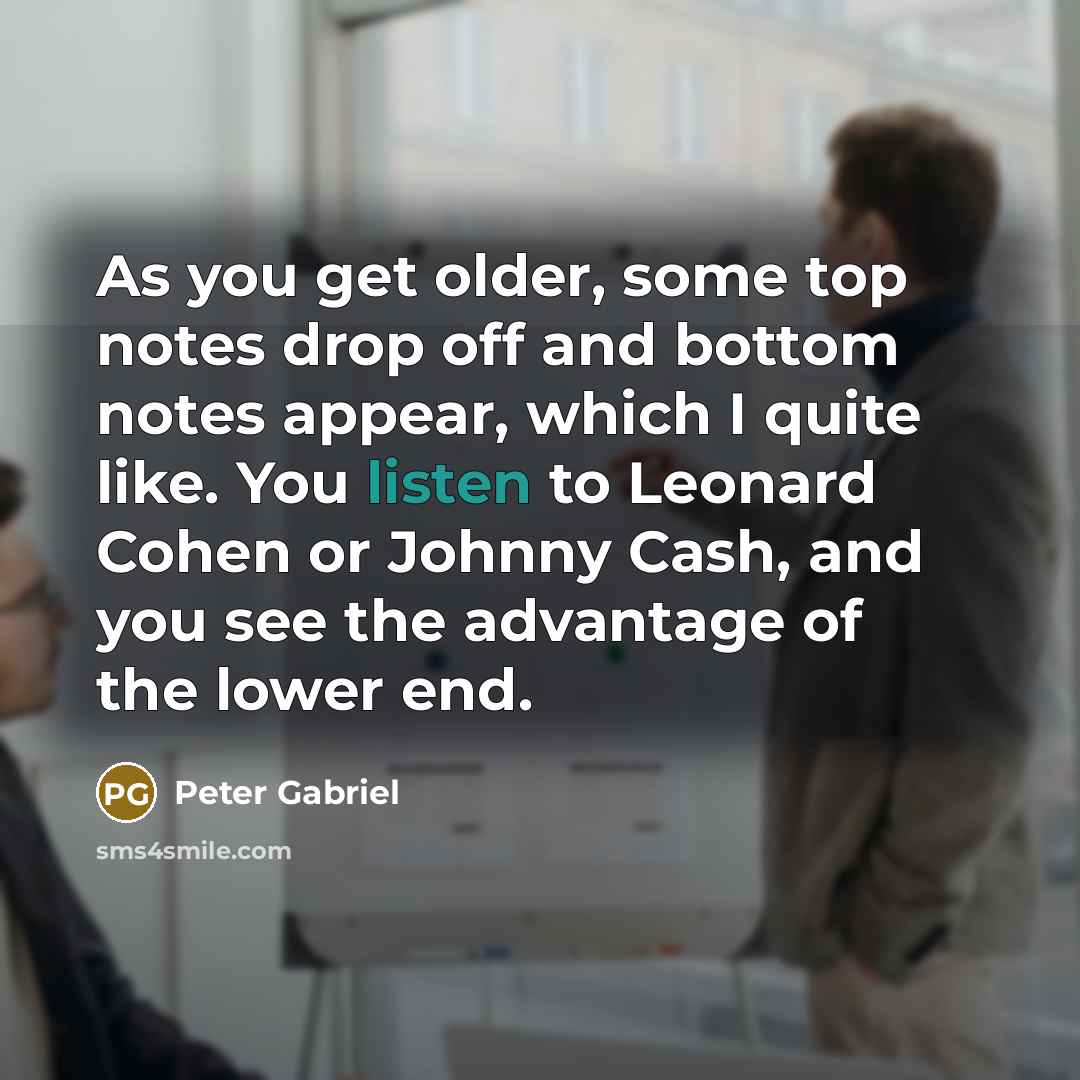 “As you get older, some top notes drop off and bottom notes appear, which I quite like. You listen to Leonard Cohen or Johnny Cash, and you see the advantage of the lower end.” quote by Peter Gabriel