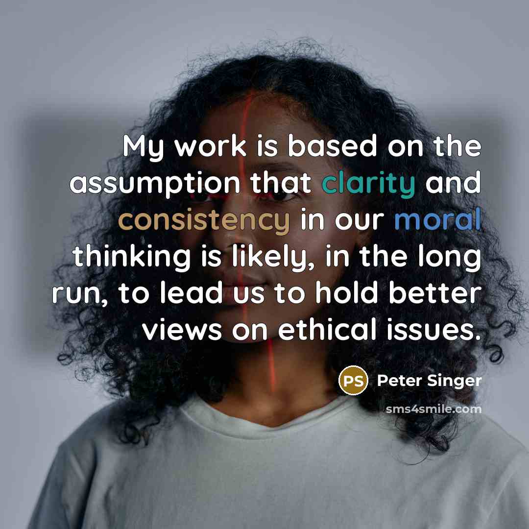 “My work is based on the assumption that clarity and consistency in our moral thinking is likely, in the long run, to lead us to hold better views on ethical issues.” quote by Peter Singer