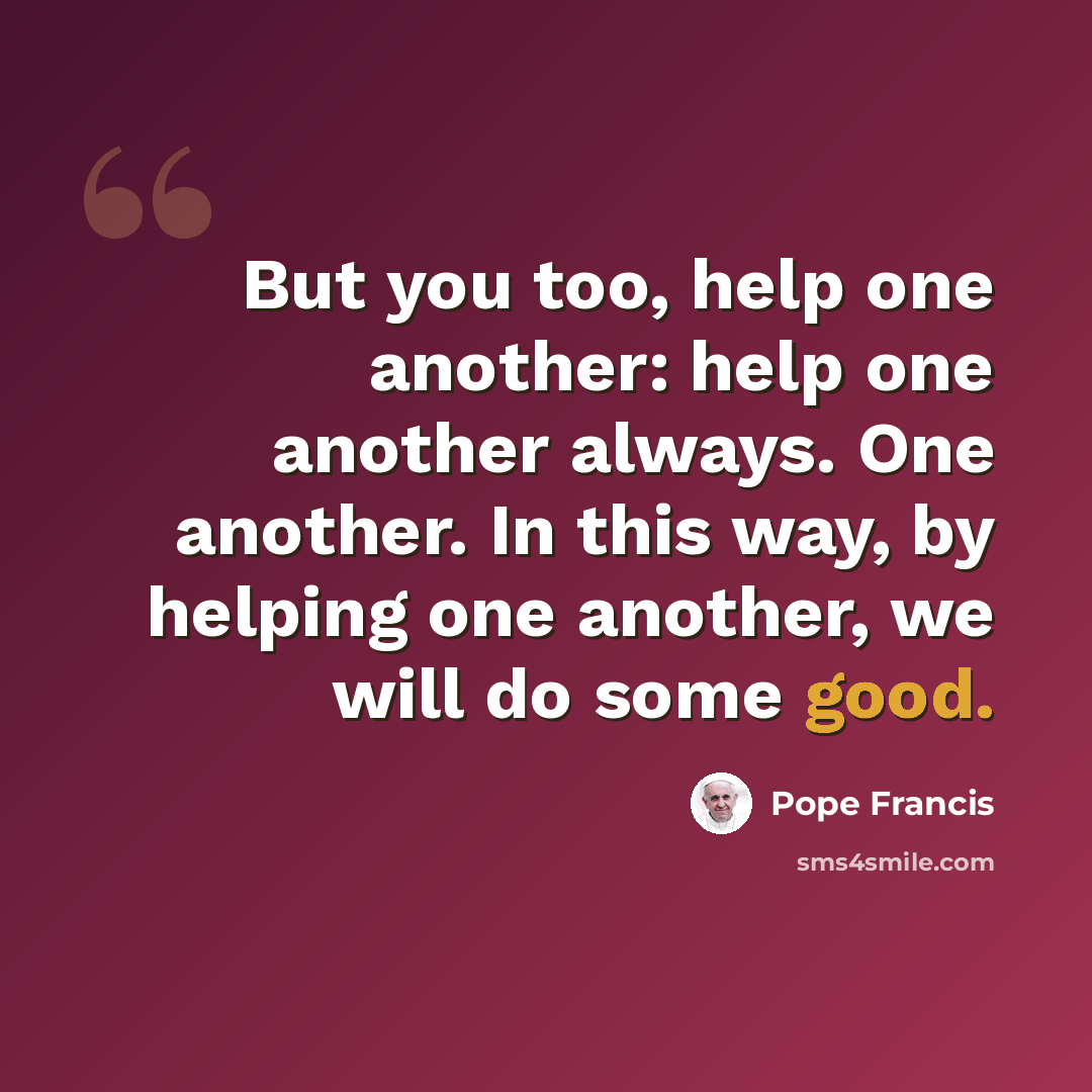“But you too, help one another: help one another always. One another. In this way, by helping one another, we will do some good.” quote by Pope Francis