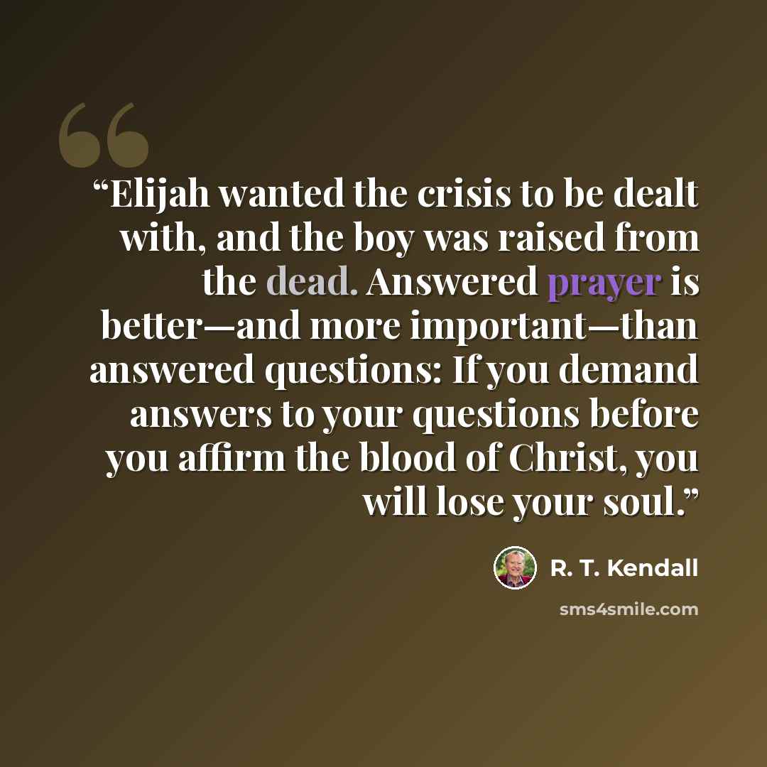 “Elijah wanted the crisis to be dealt with, and the boy was raised from the dead. Answered prayer is better—and more important—than answered questions: If you demand answers to your questions before you affirm the blood of Christ, you will lose your soul.” quote by R. T. Kendall