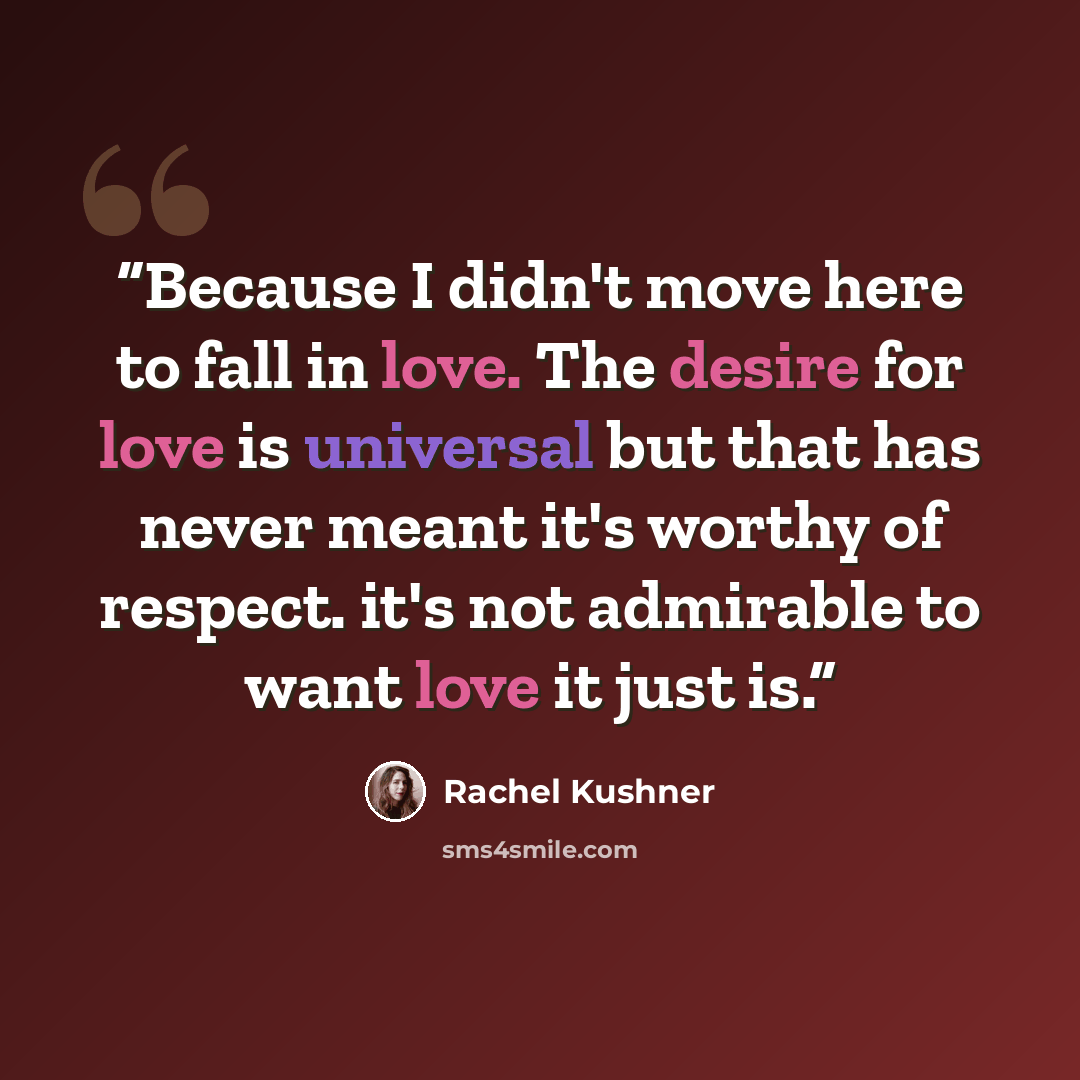 “Because I didn't move here to fall in love. The desire for love is universal but that has never meant it's worthy of respect. it's not admirable to want love it just is.” quote by Rachel Kushner
