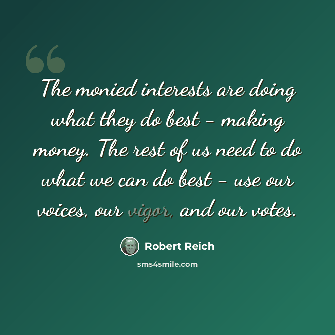 “The monied interests are doing what they do best - making money. The rest of us need to do what we can do best - use our voices, our vigor, and our votes.” quote by Robert Reich