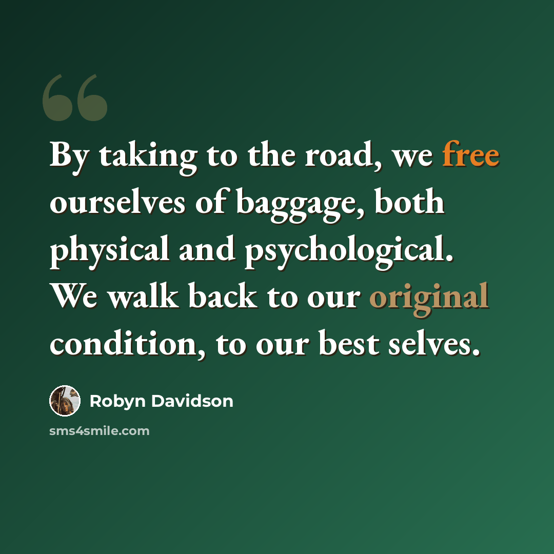 “By taking to the road, we free ourselves of baggage, both physical and psychological. We walk back to our original condition, to our best selves.” quote by Robyn Davidson
