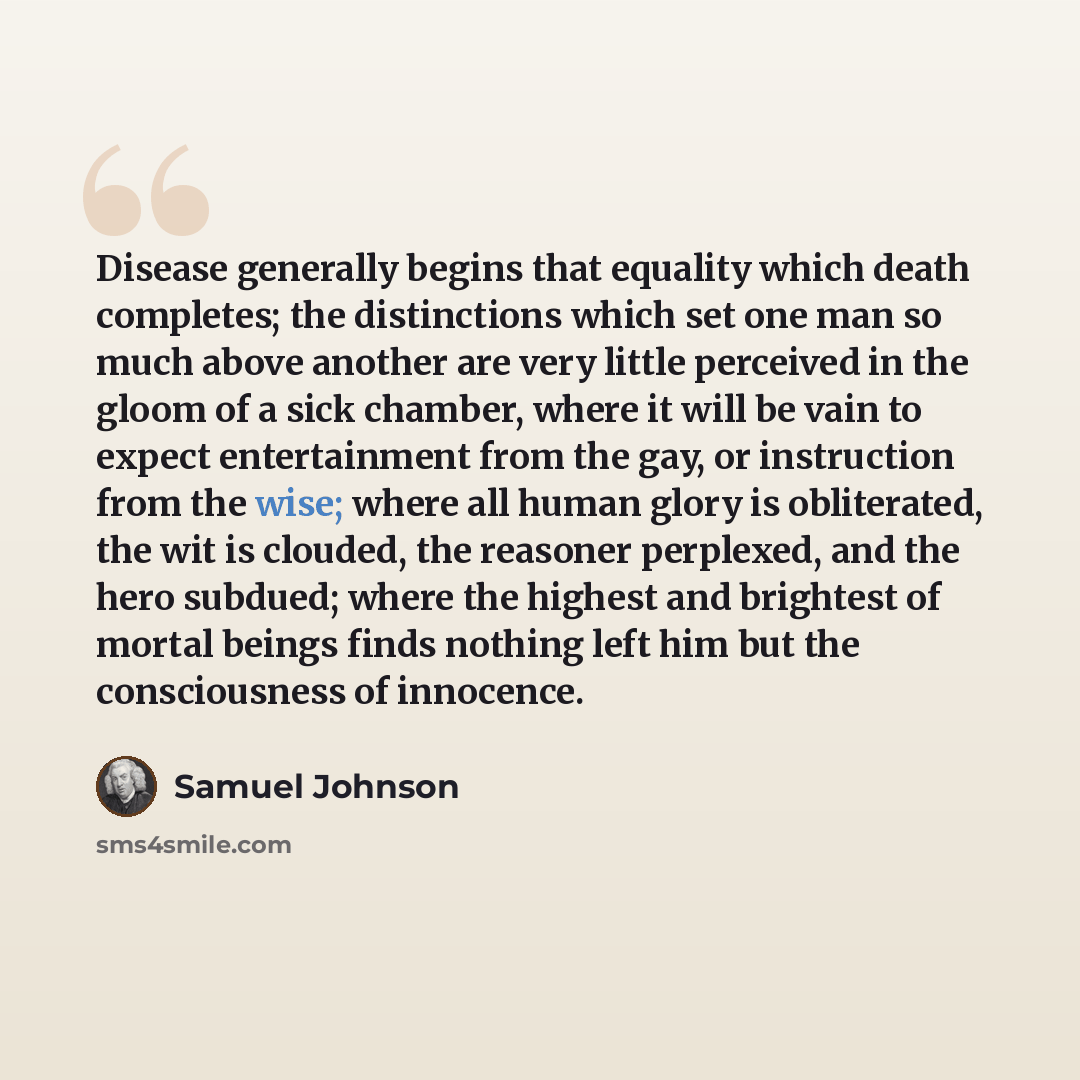 “Disease generally begins that equality which death completes; the distinctions which set one man so much above another are very little perceived in the gloom of a sick chamber, where it will be vain to expect entertainment from the gay, or instruction from the wise; where all human glory is…” quote by Samuel Johnson