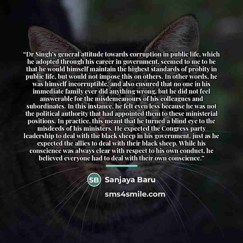 “Dr Singh’s general attitude towards corruption in public life, which he adopted through his career in government, seemed to me to be that he would himself maintain the highest standards of probity in public life, but would not impose this on others. In other words, he was himself incorruptible…” quote by Sanjaya Baru