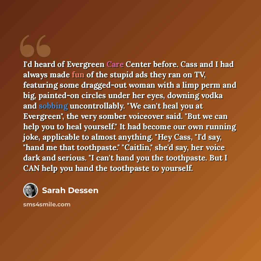 “I'd heard of Evergreen Care Center before. Cass and I had always made fun of the stupid ads they ran on TV, featuring some dragged-out woman with a limp perm and big, painted-on circles under her eyes, downing vodka and sobbing uncontrollably. "We can't heal you at Evergreen", the very somber…” quote by Sarah Dessen