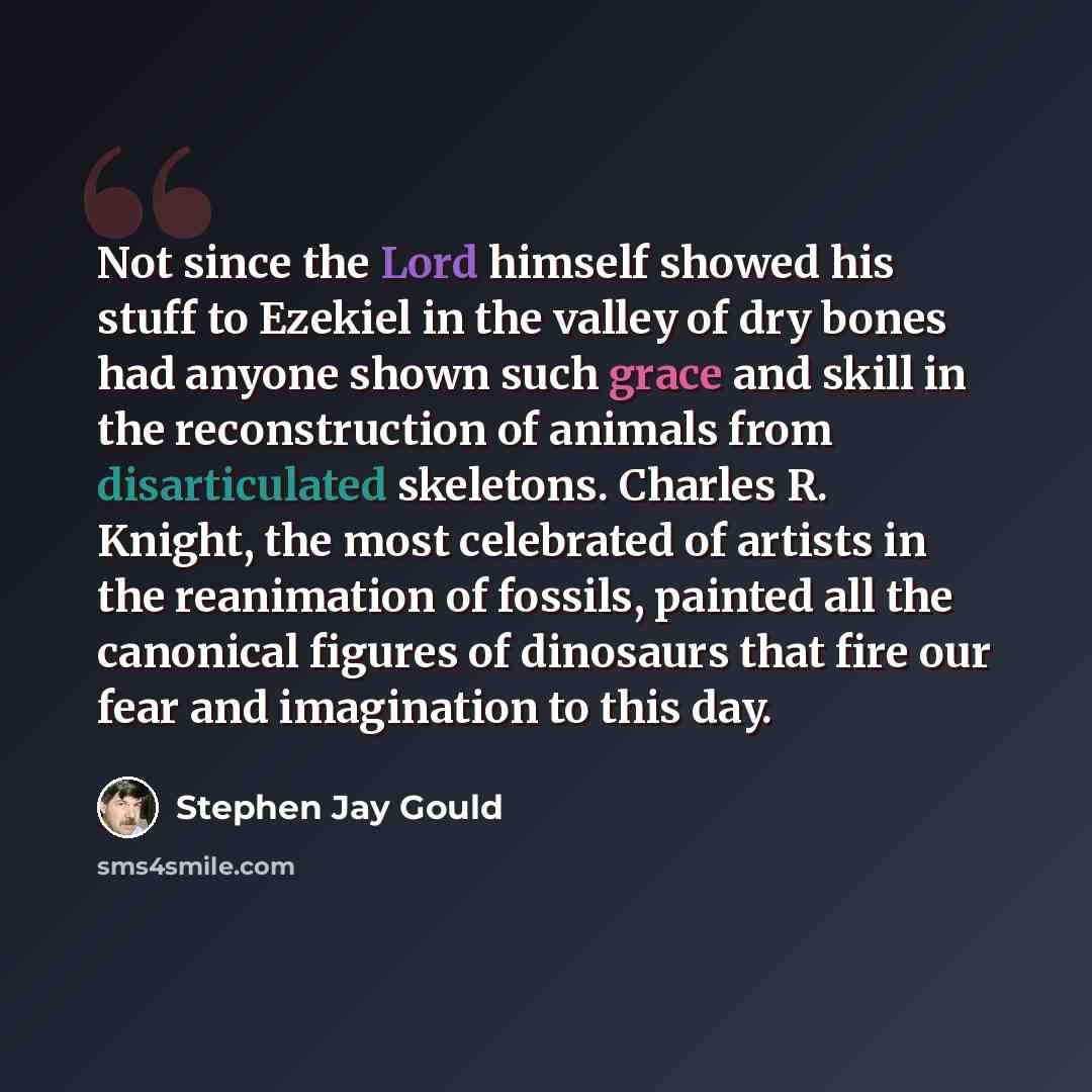 “Not since the Lord himself showed his stuff to Ezekiel in the valley of dry bones had anyone shown such grace and skill in the reconstruction of animals from disarticulated skeletons. Charles R. Knight, the most celebrated of artists in the reanimation of fossils, painted all the canonical figures…” quote by Stephen Jay Gould