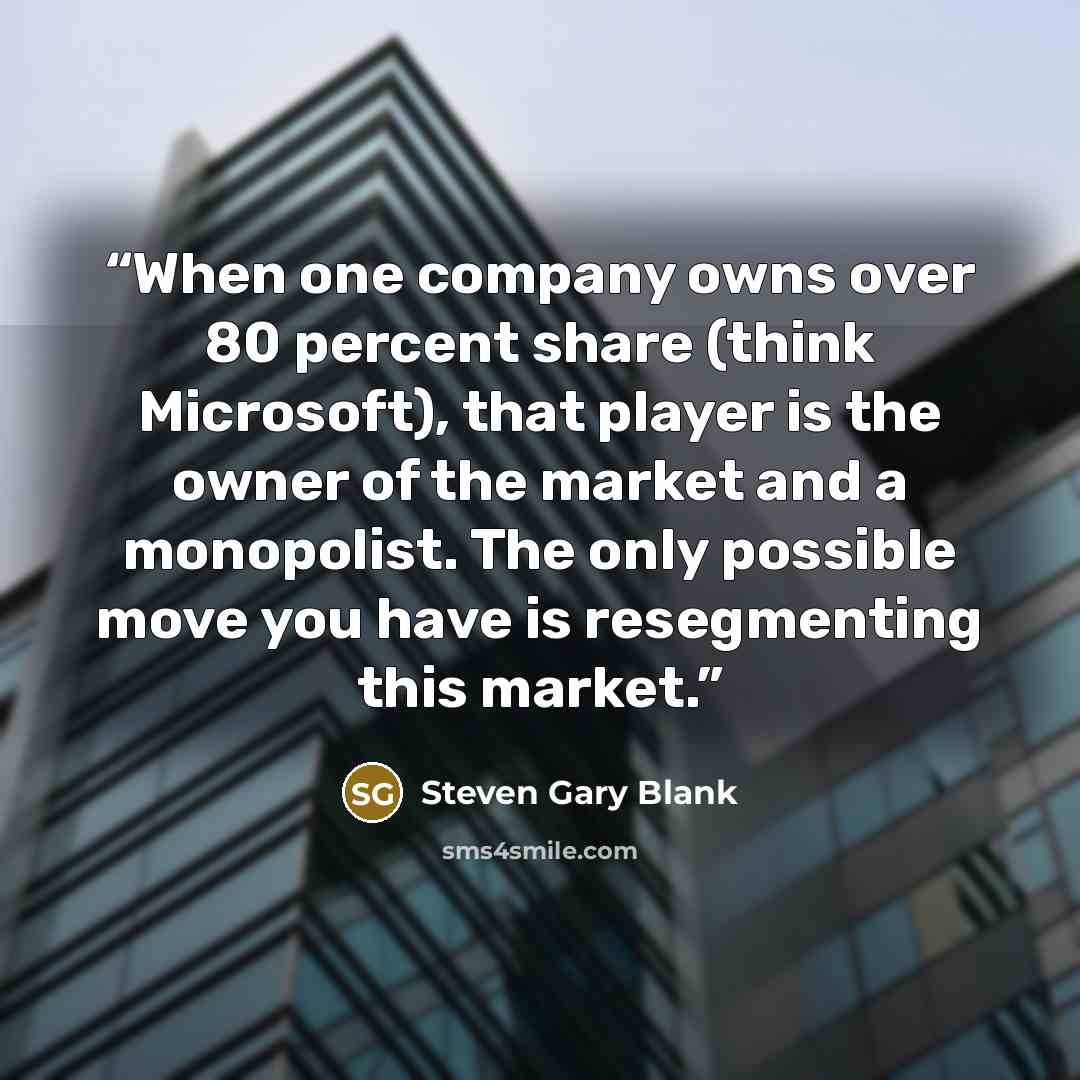 “When one company owns over 80 percent share (think Microsoft), that player is the owner of the market and a monopolist. The only possible move you have is resegmenting this market.” quote by Steven Gary Blank