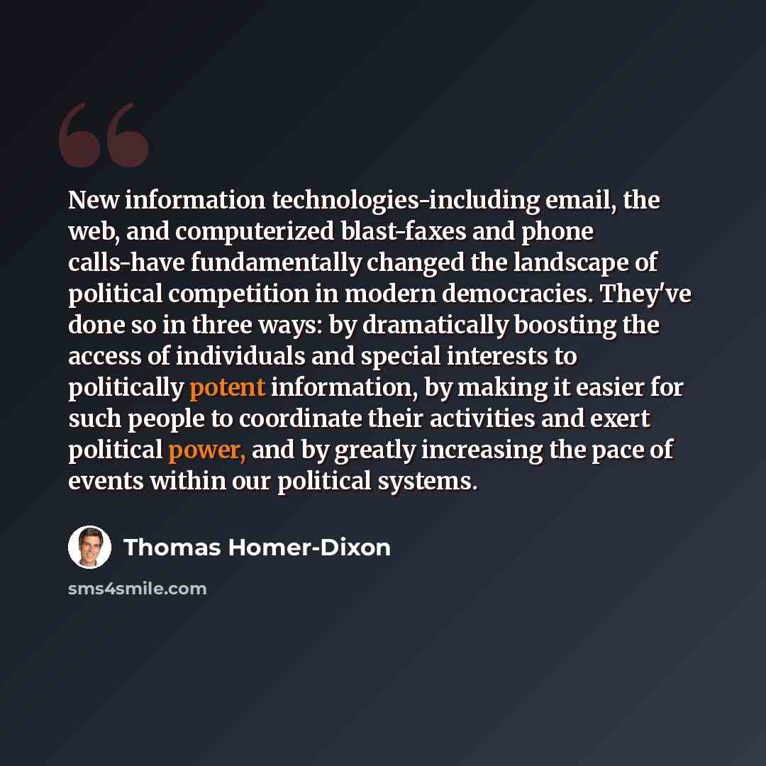 “New information technologies-including email, the web, and computerized blast-faxes and phone calls-have fundamentally changed the landscape of political competition in modern democracies. They've done so in three ways: by dramatically boosting the access of individuals and special interests to…” quote by Thomas Homer-Dixon