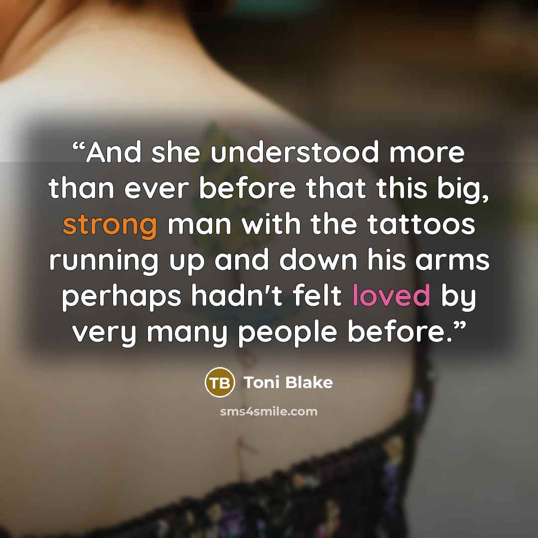 “And she understood more than ever before that this big, strong man with the tattoos running up and down his arms perhaps hadn't felt loved by very many people before.” quote by Toni Blake
