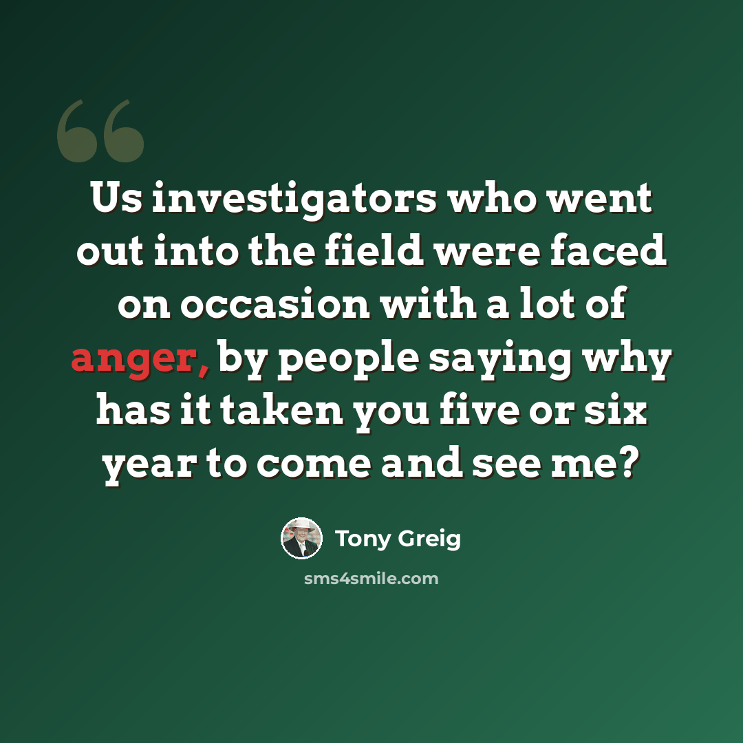 “Us investigators who went out into the field were faced on occasion with a lot of anger, by people saying why has it taken you five or six year to come and see me?” quote by Tony Greig