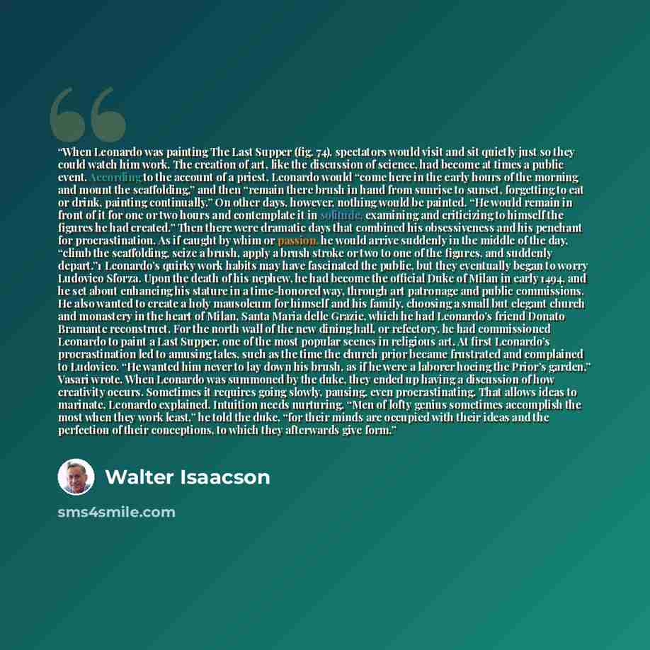 “When Leonardo was painting The Last Supper (fig. 74), spectators would visit and sit quietly just so they could watch him work. The creation of art, like the discussion of science, had become at times a public event. According to the account of a priest, Leonardo would “come here in the early…” quote by Walter Isaacson
