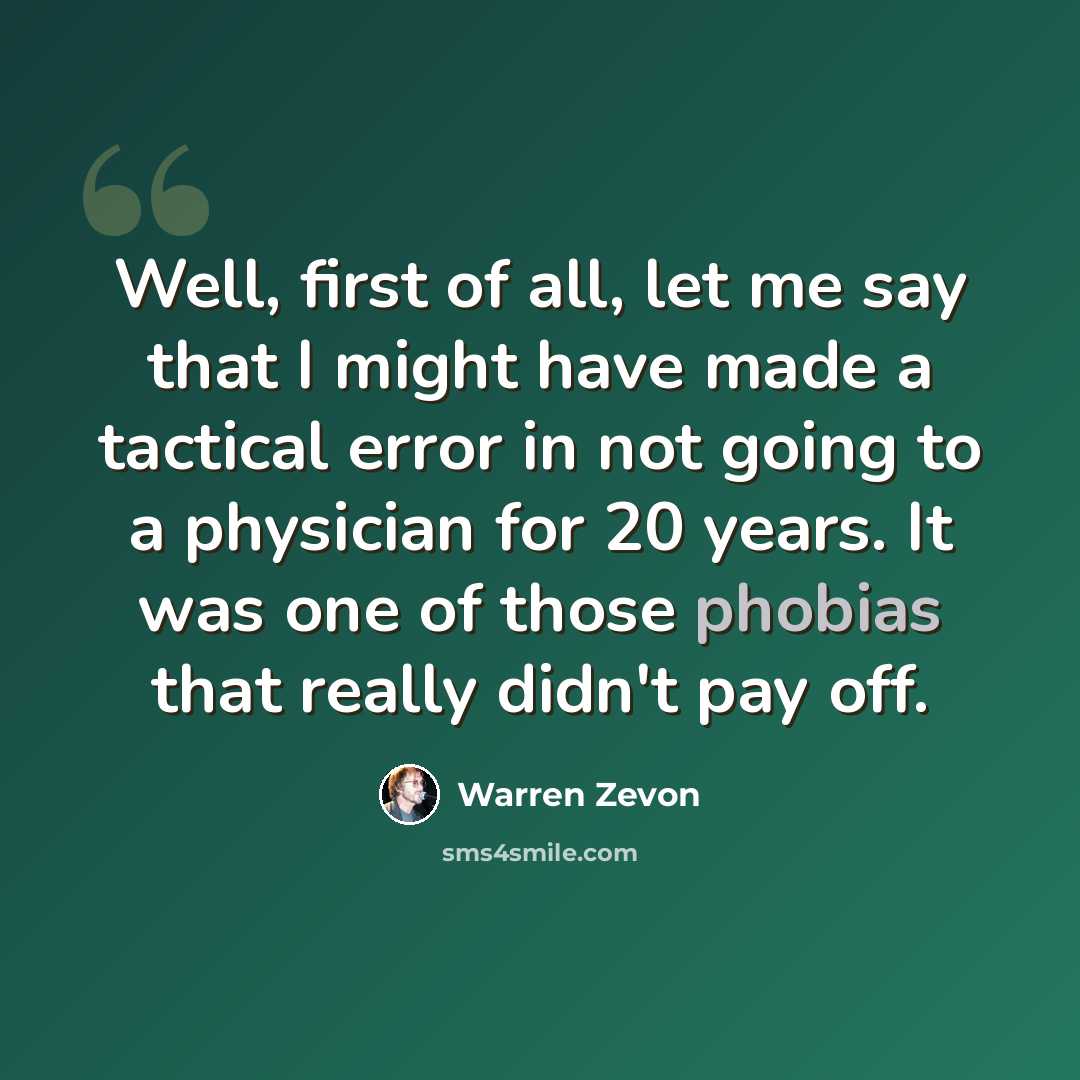 “Well, first of all, let me say that I might have made a tactical error in not going to a physician for 20 years. It was one of those phobias that really didn't pay off.” quote by Warren Zevon
