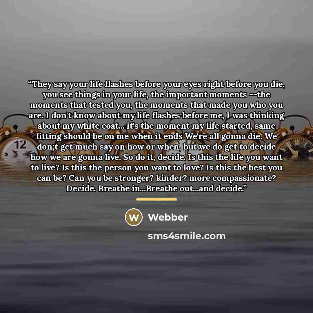“They say your life flashes before your eyes right before you die, you see things in your life, the important moments --the moments that tested you, the moments that made you who you are. I don't know about my life flashes before me, I was thinking about my white coat... it's the moment my life…” quote by Webber