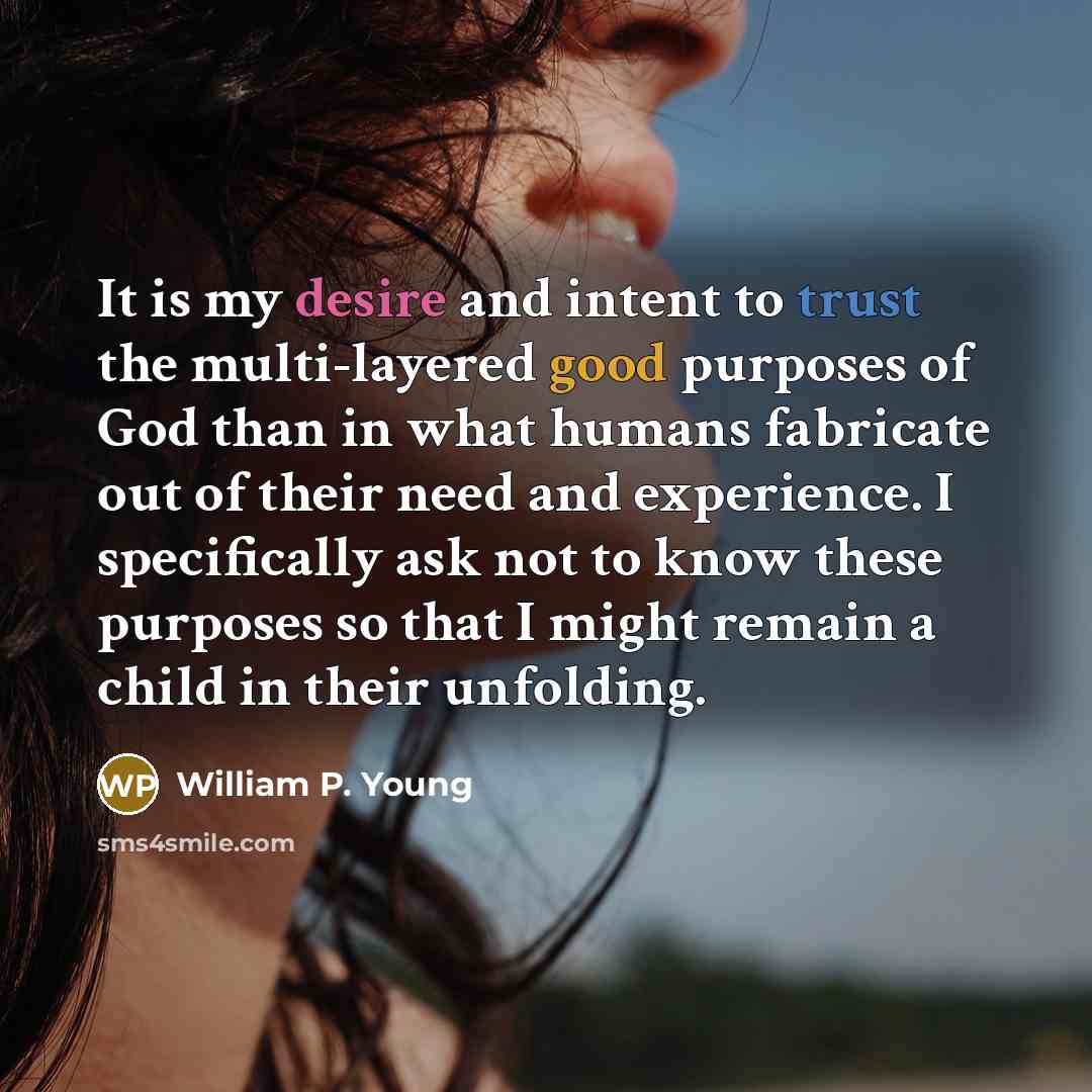 “It is my desire and intent to trust the multi-layered good purposes of God than in what humans fabricate out of their need and experience. I specifically ask not to know these purposes so that I might remain a child in their unfolding.” quote by William P. Young