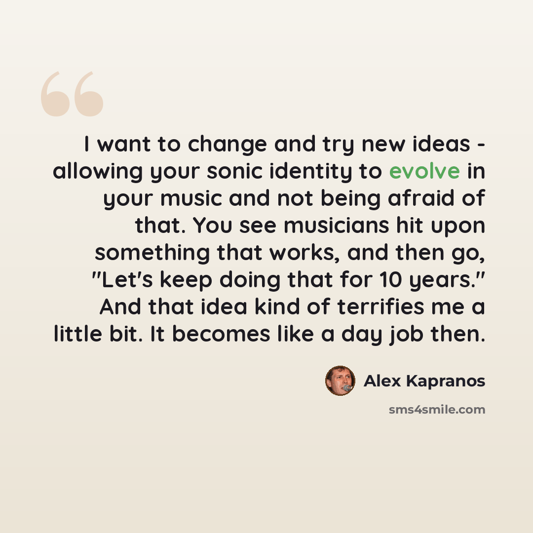 “I want to change and try new ideas - allowing your sonic identity to evolve in your music and not being afraid of that. You see musicians hit upon something that works, and then go, "Let's keep doing that for 10 years." And that idea kind of terrifies me a little bit. It becomes like a day job then.” quote by Alex Kapranos