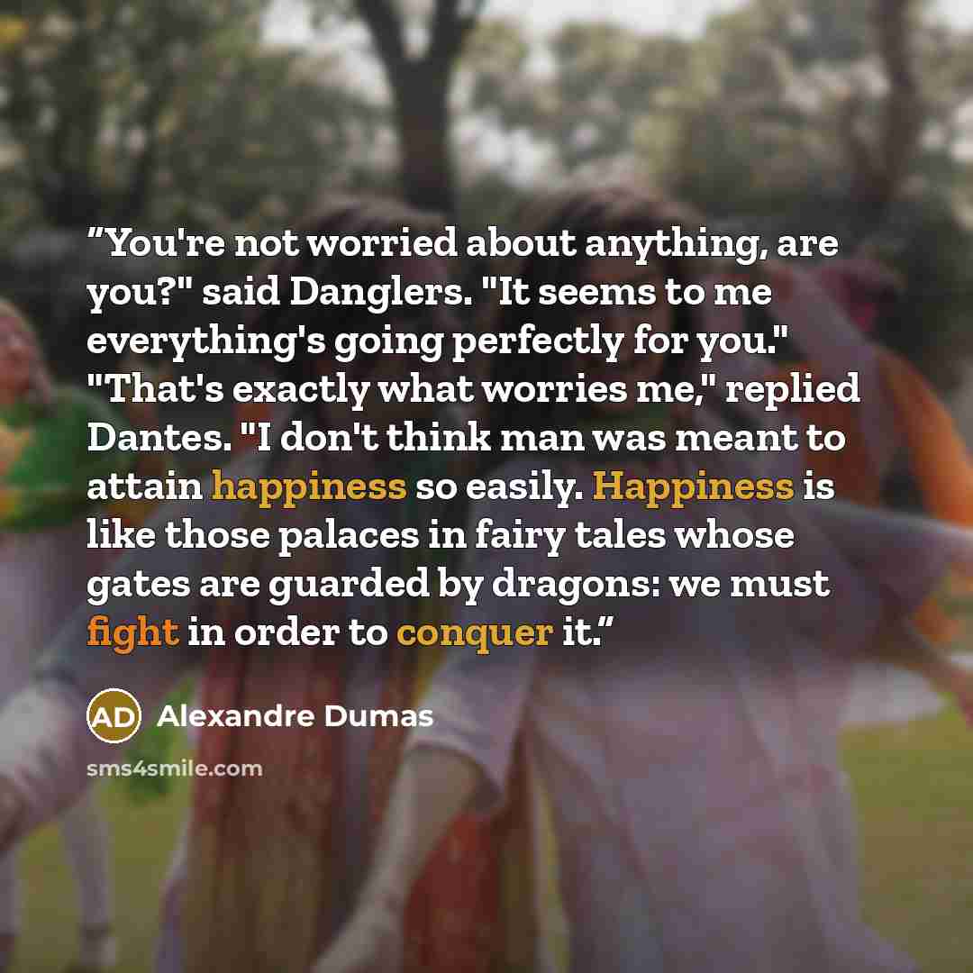 “You're not worried about anything, are you?" said Danglers. "It seems to me everything's going perfectly for you." "That's exactly what worries me," replied Dantes. "I don't think man was meant to attain happiness so easily. Happiness is like those palaces in fairy tales whose gates are guarded by…” quote by Alexandre Dumas