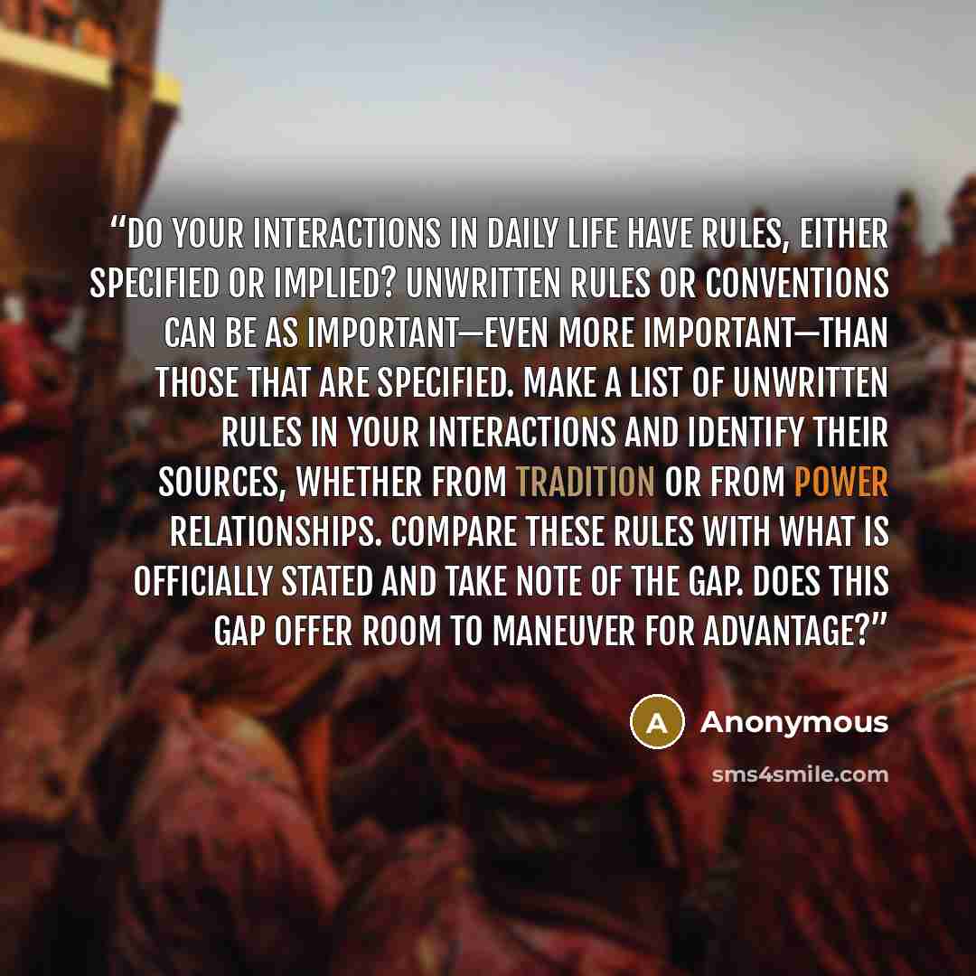 “Do your interactions in daily life have rules, either specified or implied? Unwritten rules or conventions can be as important—even more important—than those that are specified. Make a list of unwritten rules in your interactions and identify their sources, whether from tradition or from power…” quote by Anonymous