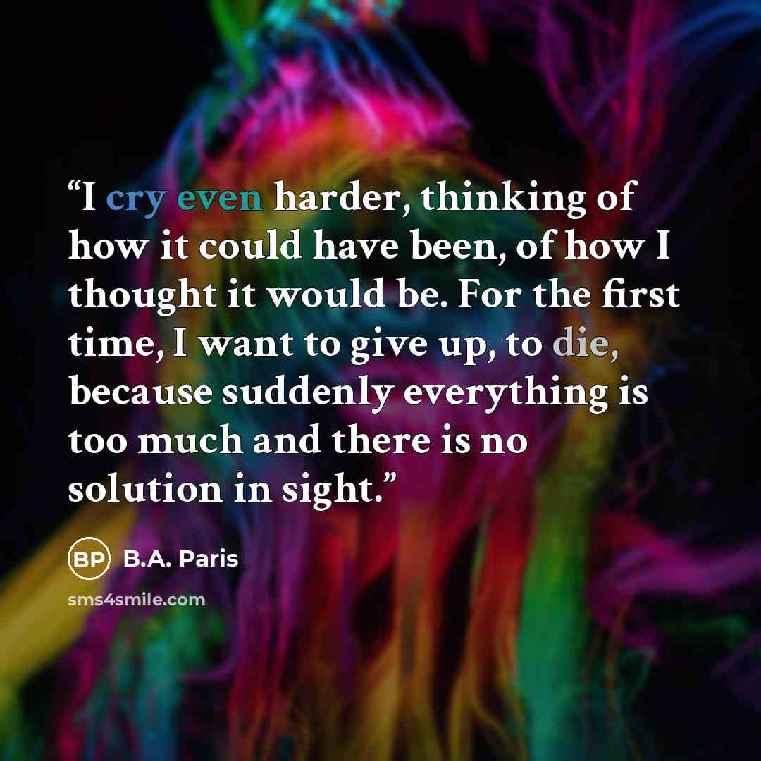 “I cry even harder, thinking of how it could have been, of how I thought it would be. For the first time, I want to give up, to die, because suddenly everything is too much and there is no solution in sight.” quote by B.A. Paris