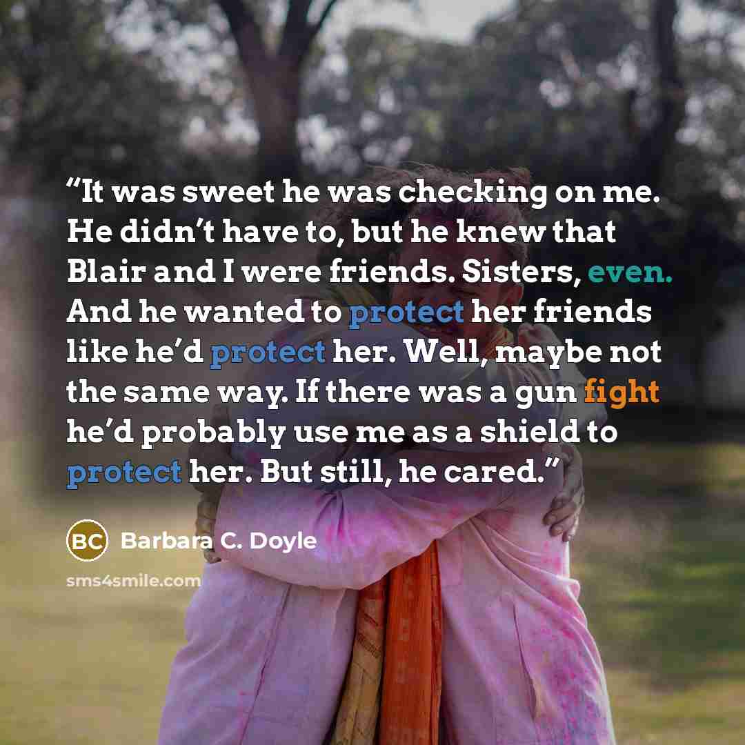 “It was sweet he was checking on me. He didn’t have to, but he knew that Blair and I were friends. Sisters, even. And he wanted to protect her friends like he’d protect her. Well, maybe not the same way. If there was a gun fight he’d probably use me as a shield to protect her. But still, he cared.” quote by Barbara C. Doyle