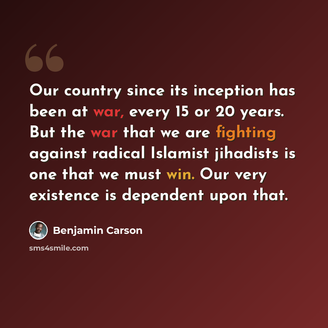 “Our country since its inception has been at war, every 15 or 20 years. But the war that we are fighting against radical Islamist jihadists is one that we must win. Our very existence is dependent upon that.” quote by Benjamin Carson