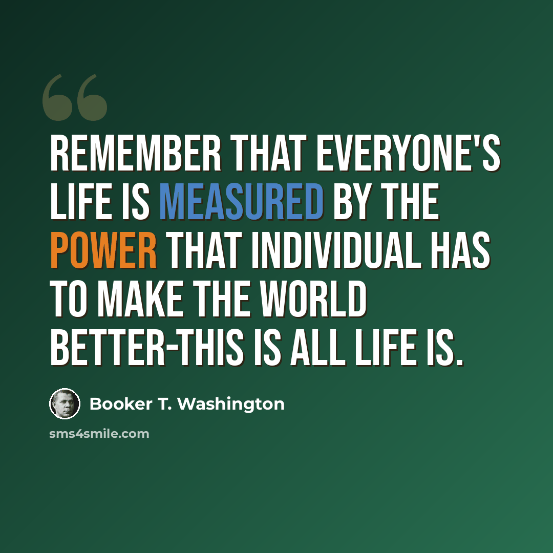 “Remember that everyone's life is measured by the power that individual has to make the world better-this is all life is.” quote by Booker T. Washington