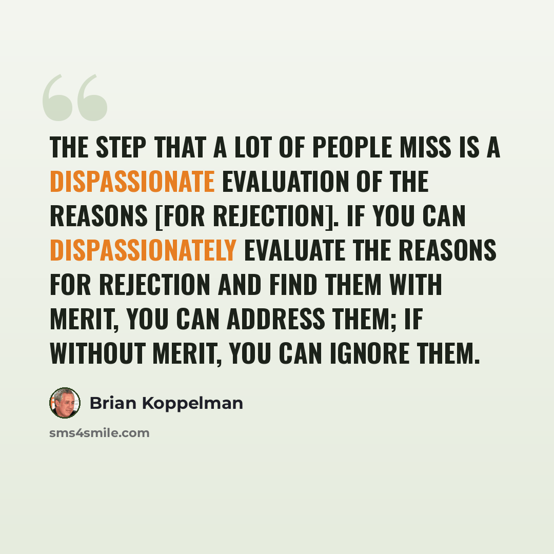 “The step that a lot of people miss is a dispassionate evaluation of the reasons [for rejection]. If you can dispassionately evaluate the reasons for rejection and find them with merit, you can address them; if without merit, you can ignore them.” quote by Brian Koppelman
