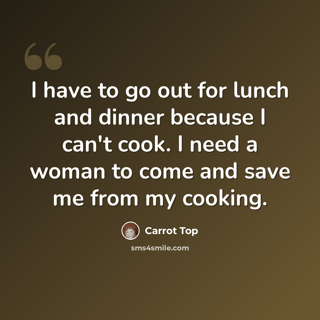 “I have to go out for lunch and dinner because I can't cook. I need a woman to come and save me from my cooking.” quote by Carrot Top